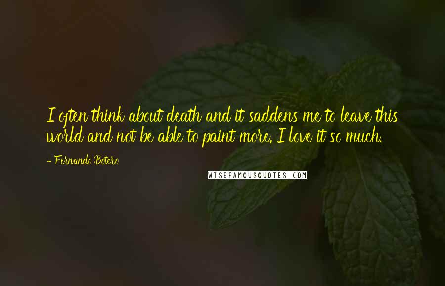 Fernando Botero Quotes: I often think about death and it saddens me to leave this world and not be able to paint more. I love it so much,