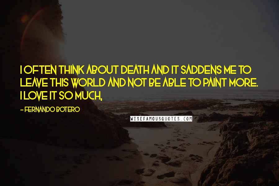Fernando Botero Quotes: I often think about death and it saddens me to leave this world and not be able to paint more. I love it so much,