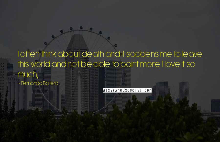 Fernando Botero Quotes: I often think about death and it saddens me to leave this world and not be able to paint more. I love it so much,