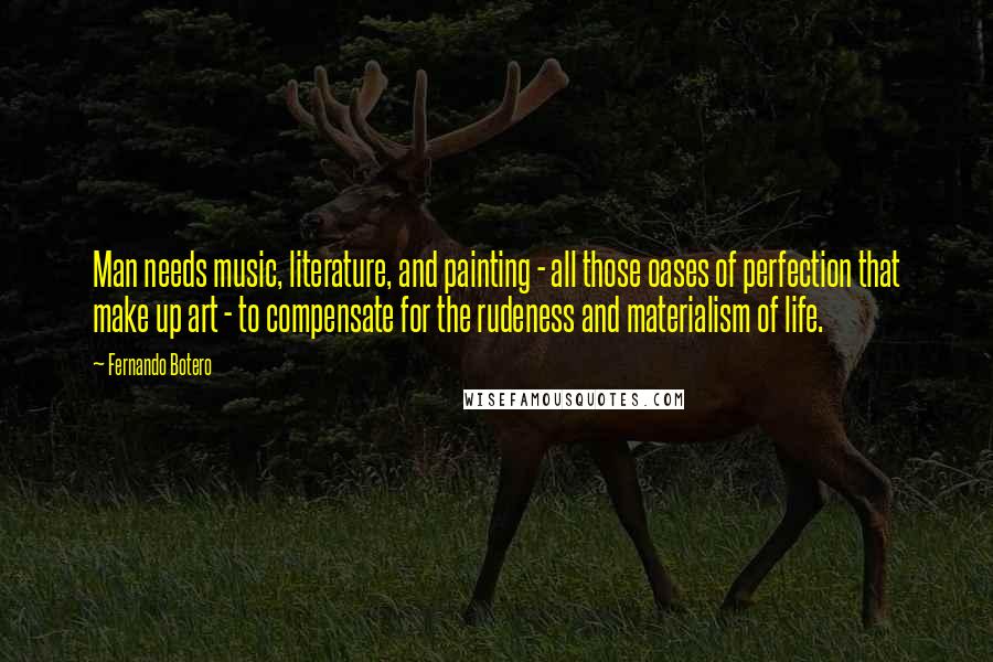 Fernando Botero Quotes: Man needs music, literature, and painting - all those oases of perfection that make up art - to compensate for the rudeness and materialism of life.