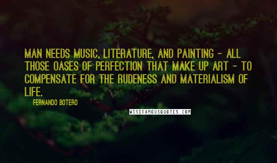 Fernando Botero Quotes: Man needs music, literature, and painting - all those oases of perfection that make up art - to compensate for the rudeness and materialism of life.