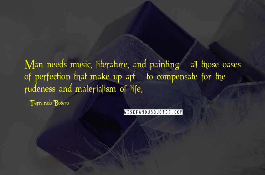 Fernando Botero Quotes: Man needs music, literature, and painting - all those oases of perfection that make up art - to compensate for the rudeness and materialism of life.