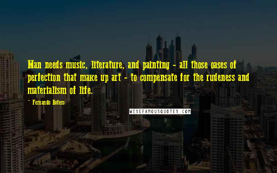 Fernando Botero Quotes: Man needs music, literature, and painting - all those oases of perfection that make up art - to compensate for the rudeness and materialism of life.