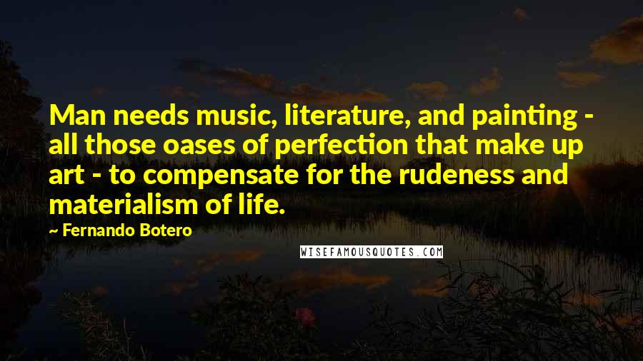 Fernando Botero Quotes: Man needs music, literature, and painting - all those oases of perfection that make up art - to compensate for the rudeness and materialism of life.