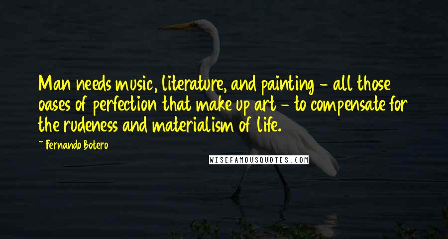 Fernando Botero Quotes: Man needs music, literature, and painting - all those oases of perfection that make up art - to compensate for the rudeness and materialism of life.