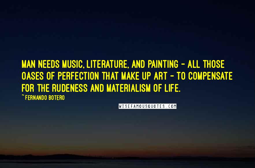 Fernando Botero Quotes: Man needs music, literature, and painting - all those oases of perfection that make up art - to compensate for the rudeness and materialism of life.