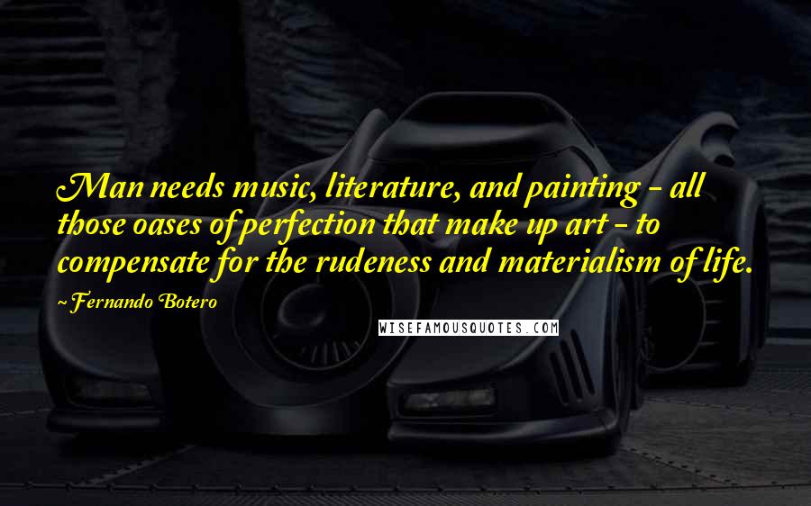 Fernando Botero Quotes: Man needs music, literature, and painting - all those oases of perfection that make up art - to compensate for the rudeness and materialism of life.