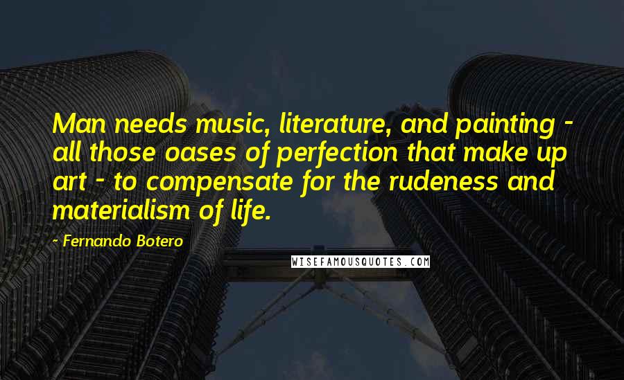 Fernando Botero Quotes: Man needs music, literature, and painting - all those oases of perfection that make up art - to compensate for the rudeness and materialism of life.