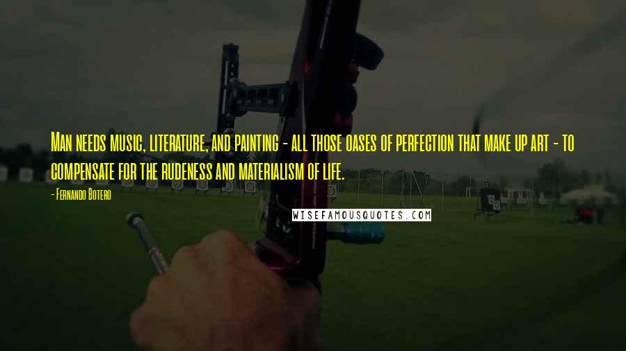Fernando Botero Quotes: Man needs music, literature, and painting - all those oases of perfection that make up art - to compensate for the rudeness and materialism of life.