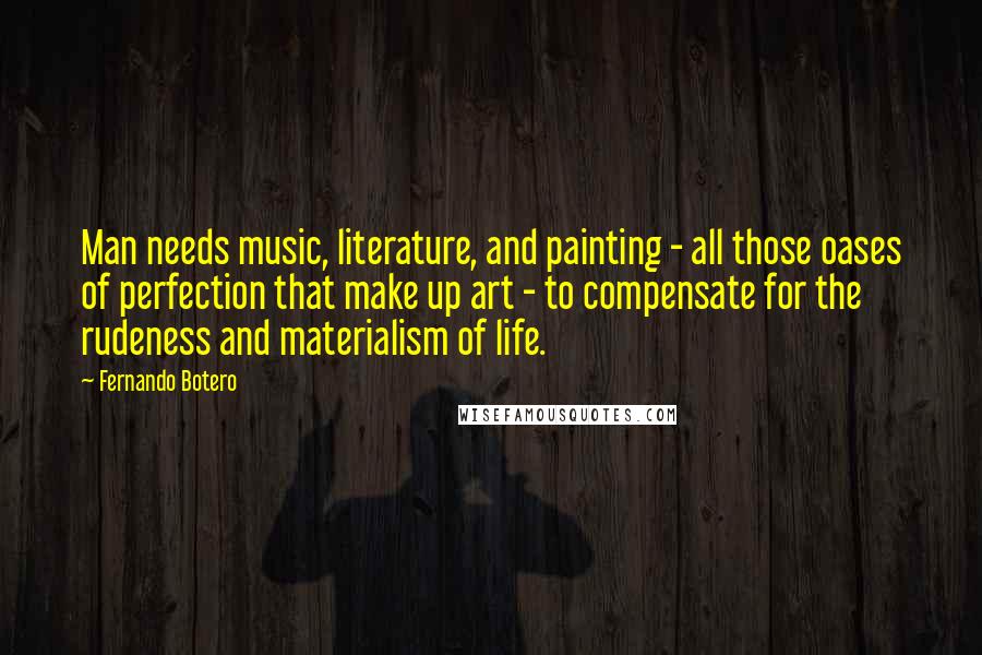 Fernando Botero Quotes: Man needs music, literature, and painting - all those oases of perfection that make up art - to compensate for the rudeness and materialism of life.