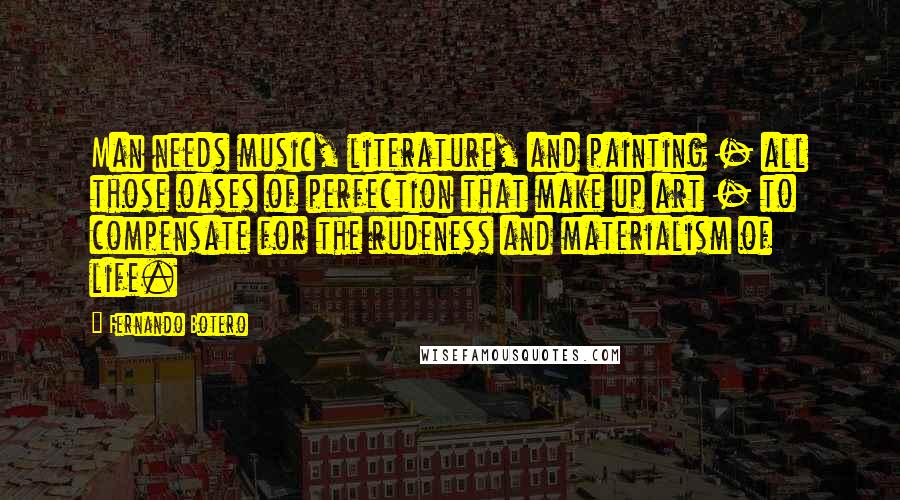 Fernando Botero Quotes: Man needs music, literature, and painting - all those oases of perfection that make up art - to compensate for the rudeness and materialism of life.