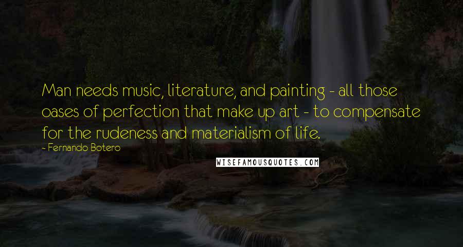 Fernando Botero Quotes: Man needs music, literature, and painting - all those oases of perfection that make up art - to compensate for the rudeness and materialism of life.