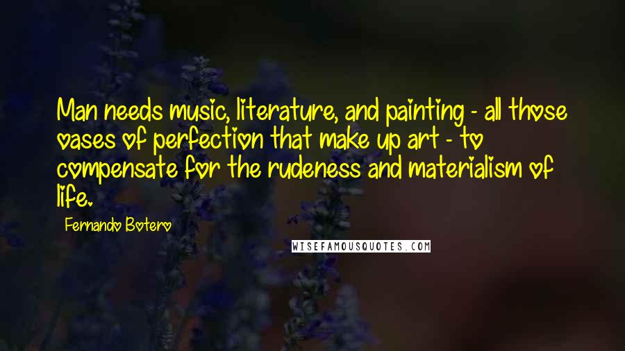 Fernando Botero Quotes: Man needs music, literature, and painting - all those oases of perfection that make up art - to compensate for the rudeness and materialism of life.