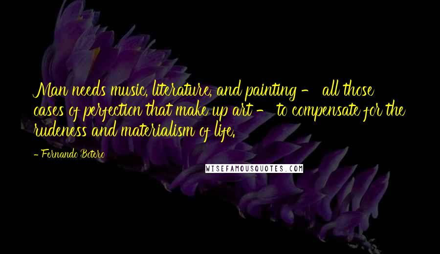 Fernando Botero Quotes: Man needs music, literature, and painting - all those oases of perfection that make up art - to compensate for the rudeness and materialism of life.