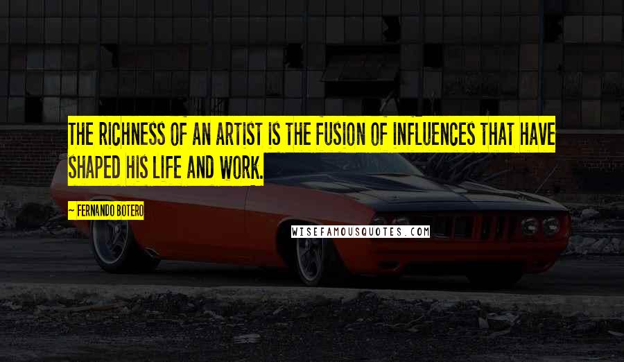 Fernando Botero Quotes: The richness of an artist is the fusion of influences that have shaped his life and work.