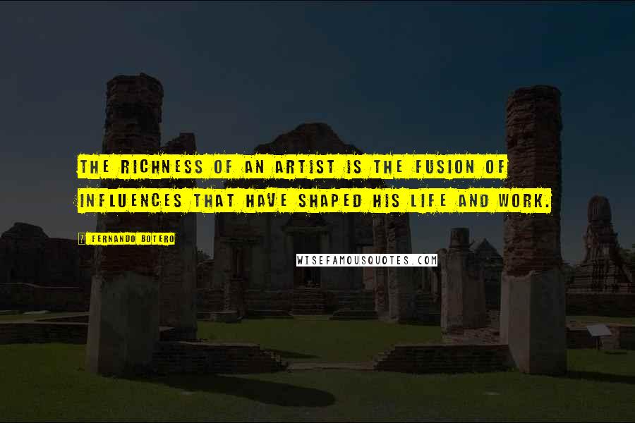 Fernando Botero Quotes: The richness of an artist is the fusion of influences that have shaped his life and work.