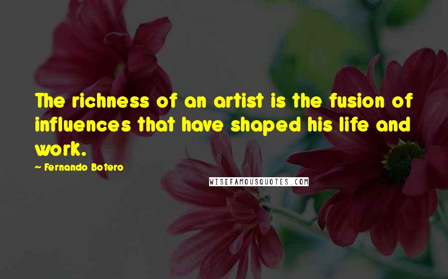 Fernando Botero Quotes: The richness of an artist is the fusion of influences that have shaped his life and work.