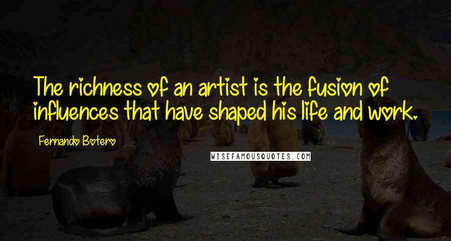 Fernando Botero Quotes: The richness of an artist is the fusion of influences that have shaped his life and work.