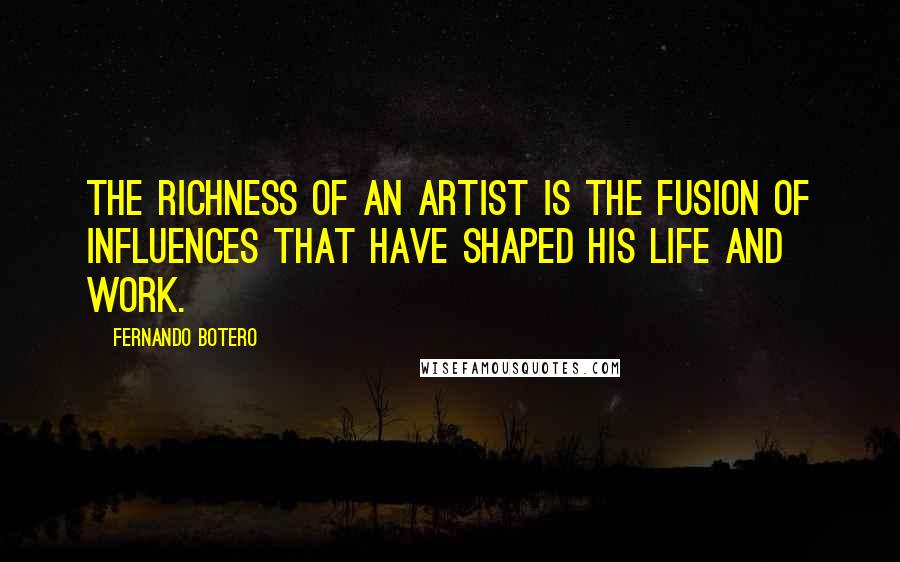 Fernando Botero Quotes: The richness of an artist is the fusion of influences that have shaped his life and work.