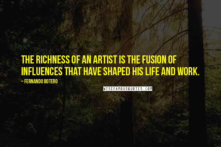 Fernando Botero Quotes: The richness of an artist is the fusion of influences that have shaped his life and work.