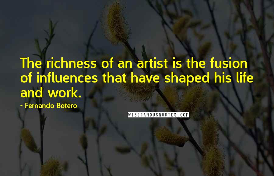 Fernando Botero Quotes: The richness of an artist is the fusion of influences that have shaped his life and work.