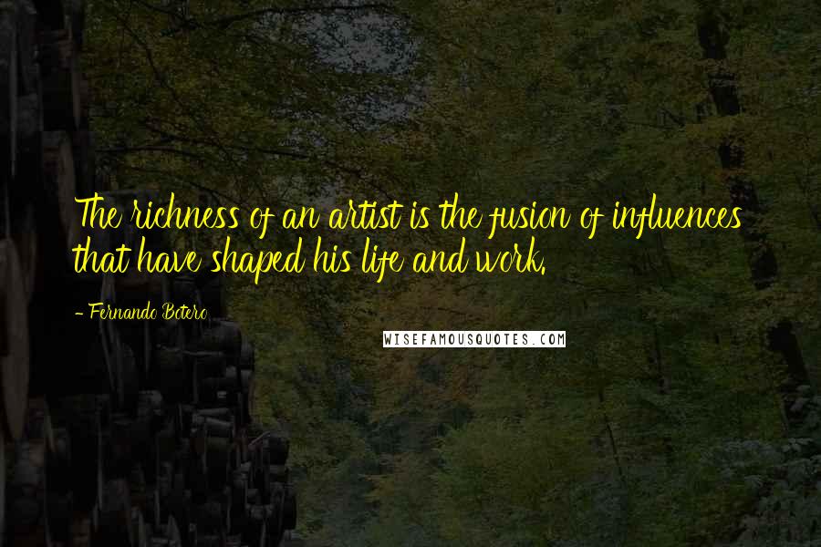 Fernando Botero Quotes: The richness of an artist is the fusion of influences that have shaped his life and work.