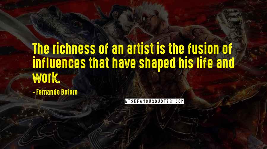 Fernando Botero Quotes: The richness of an artist is the fusion of influences that have shaped his life and work.