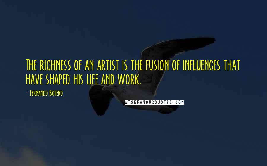 Fernando Botero Quotes: The richness of an artist is the fusion of influences that have shaped his life and work.