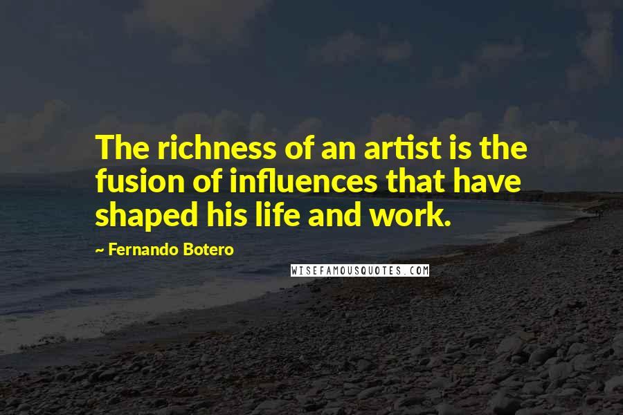 Fernando Botero Quotes: The richness of an artist is the fusion of influences that have shaped his life and work.