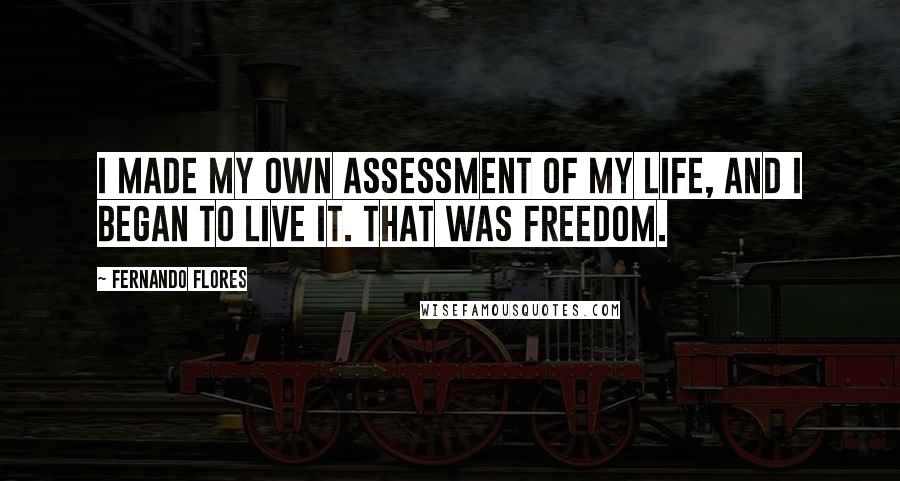 Fernando Flores Quotes: I made my own assessment of my life, and I began to live it. That was freedom.