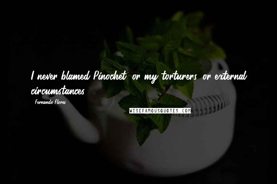 Fernando Flores Quotes: I never blamed Pinochet, or my torturers, or external circumstances.