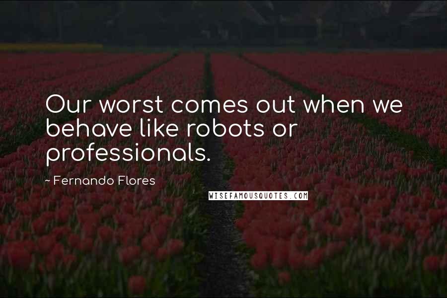 Fernando Flores Quotes: Our worst comes out when we behave like robots or professionals.