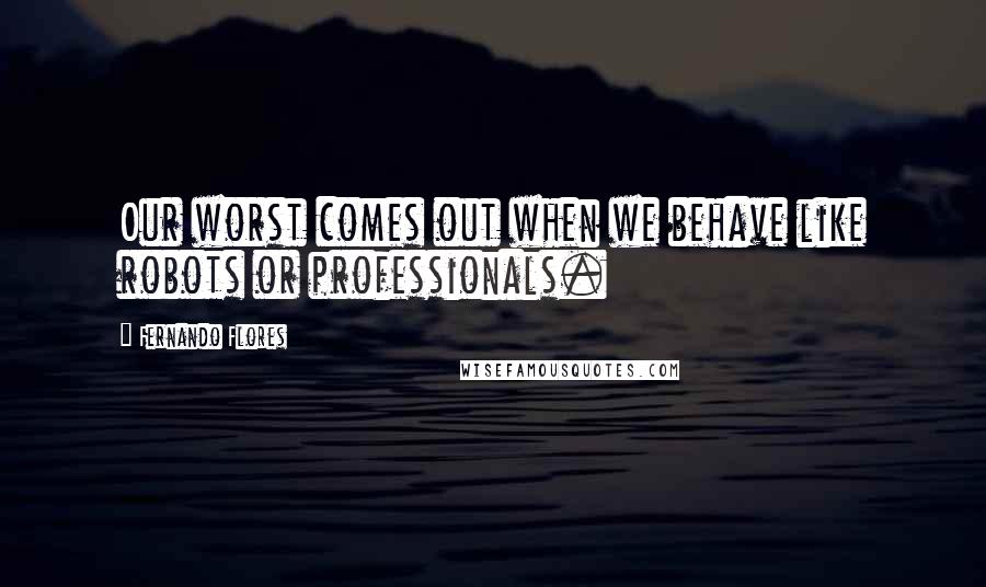 Fernando Flores Quotes: Our worst comes out when we behave like robots or professionals.