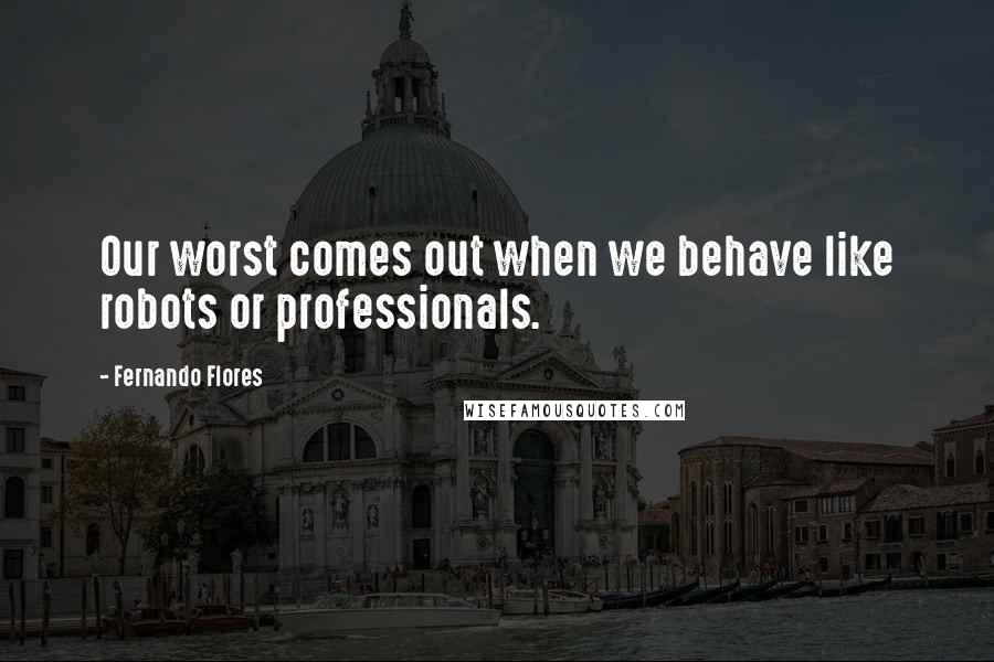 Fernando Flores Quotes: Our worst comes out when we behave like robots or professionals.