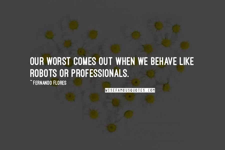 Fernando Flores Quotes: Our worst comes out when we behave like robots or professionals.