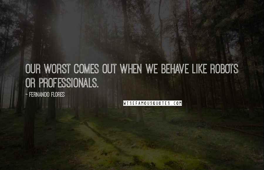 Fernando Flores Quotes: Our worst comes out when we behave like robots or professionals.