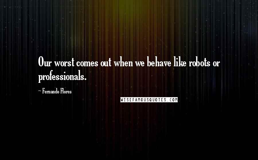 Fernando Flores Quotes: Our worst comes out when we behave like robots or professionals.