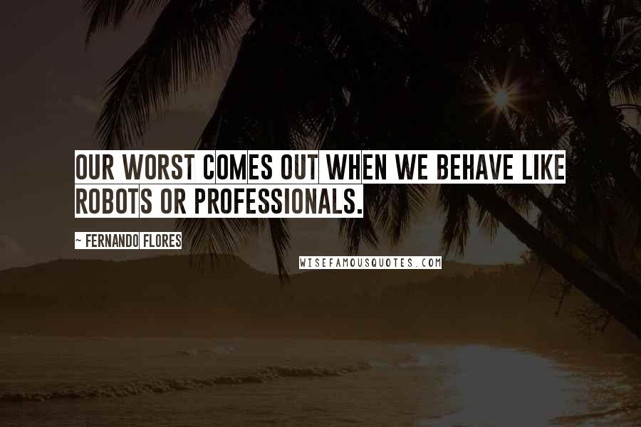 Fernando Flores Quotes: Our worst comes out when we behave like robots or professionals.