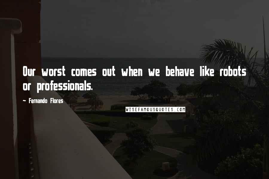 Fernando Flores Quotes: Our worst comes out when we behave like robots or professionals.