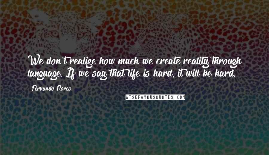Fernando Flores Quotes: We don't realize how much we create reality through language. If we say that life is hard, it will be hard.