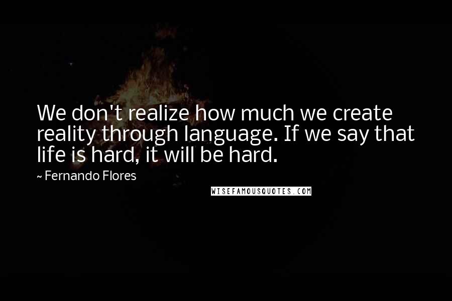 Fernando Flores Quotes: We don't realize how much we create reality through language. If we say that life is hard, it will be hard.