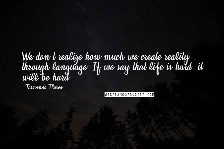 Fernando Flores Quotes: We don't realize how much we create reality through language. If we say that life is hard, it will be hard.