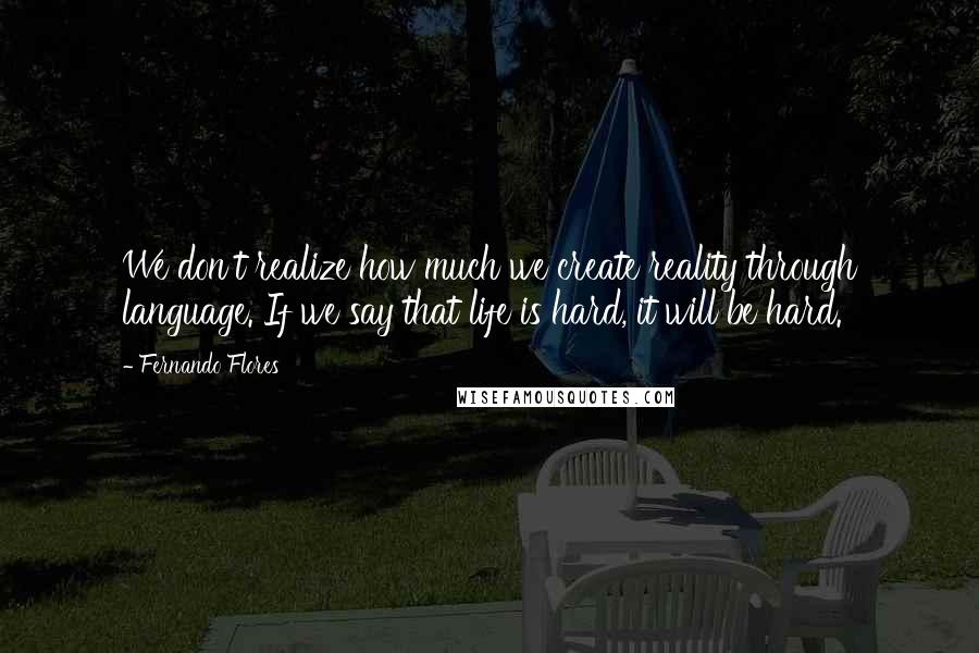 Fernando Flores Quotes: We don't realize how much we create reality through language. If we say that life is hard, it will be hard.