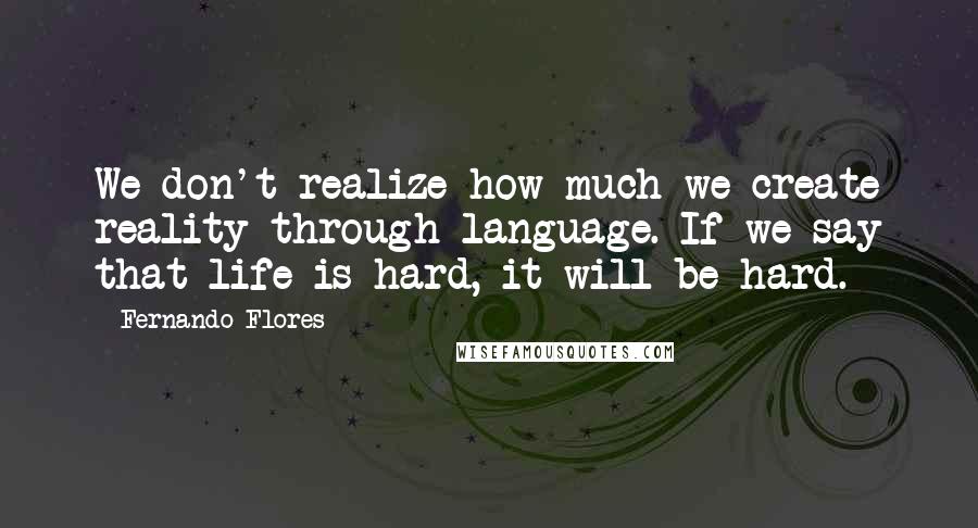 Fernando Flores Quotes: We don't realize how much we create reality through language. If we say that life is hard, it will be hard.