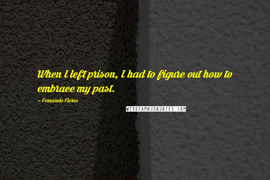 Fernando Flores Quotes: When I left prison, I had to figure out how to embrace my past.