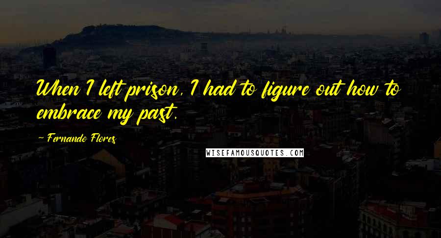 Fernando Flores Quotes: When I left prison, I had to figure out how to embrace my past.