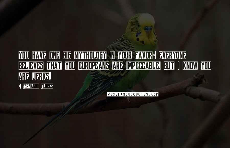 Fernando Flores Quotes: You have one big mythology in your favor: Everyone believes that you Europeans are impeccable. But I know you are jerks.