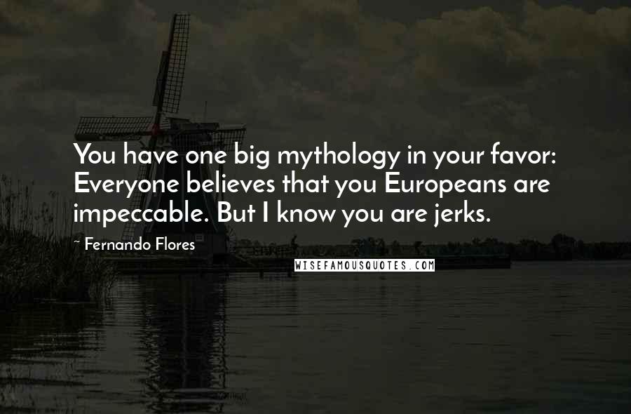 Fernando Flores Quotes: You have one big mythology in your favor: Everyone believes that you Europeans are impeccable. But I know you are jerks.