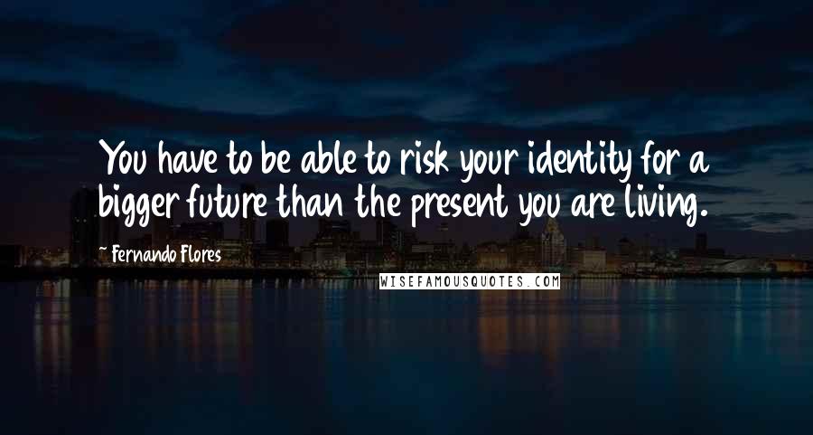 Fernando Flores Quotes: You have to be able to risk your identity for a bigger future than the present you are living.
