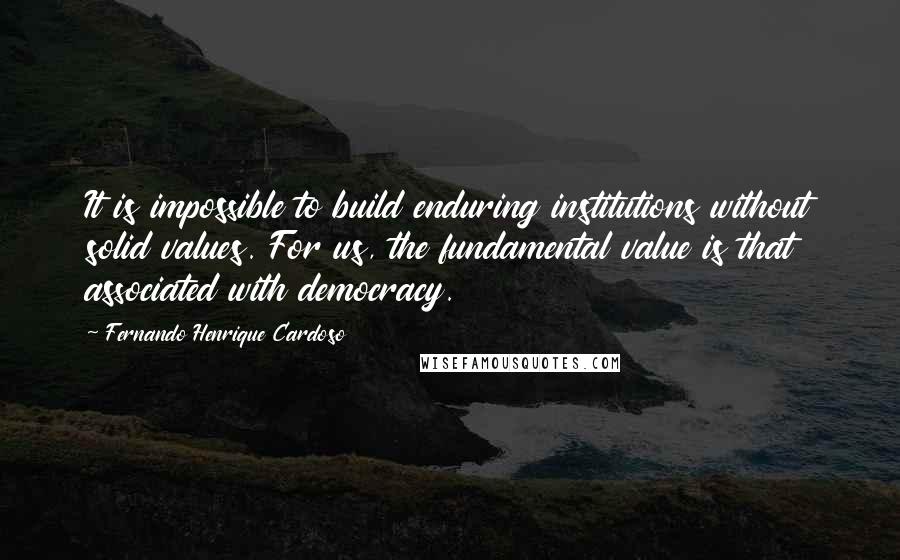 Fernando Henrique Cardoso Quotes: It is impossible to build enduring institutions without solid values. For us, the fundamental value is that associated with democracy.